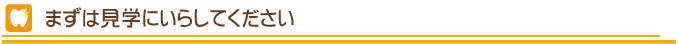 まず見学にいたしてください